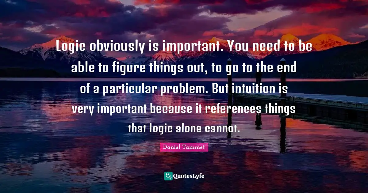 Logic obviously is important. You need to be able to figure things out, to go to the end of a particular problem. But intuition is very important because it references things that logic alone cannot.
