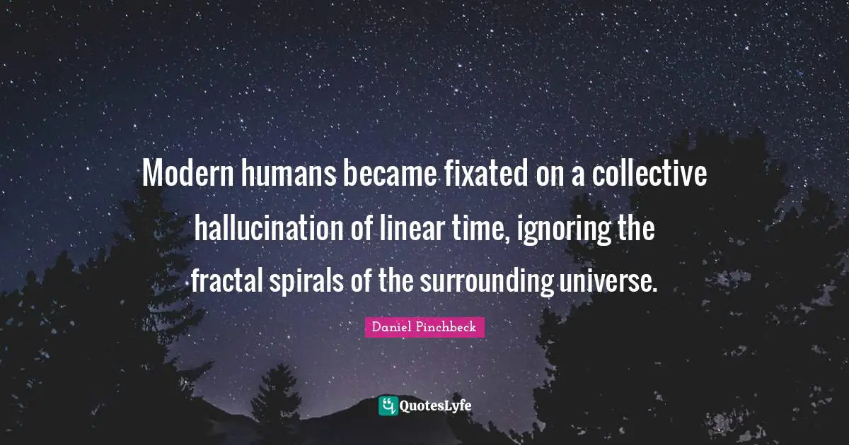 Daniel Pinchbeck Quotes: "Modern humans became fixated on a collective hallucination of linear time, ignoring the fractal spirals of the surrounding universe."