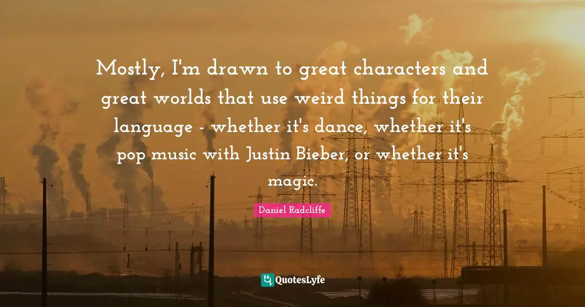 Mostly, I'm drawn to great characters and great worlds that use weird things for their language - whether it's dance, whether it's pop music with Justin Bieber, or whether it's magic.