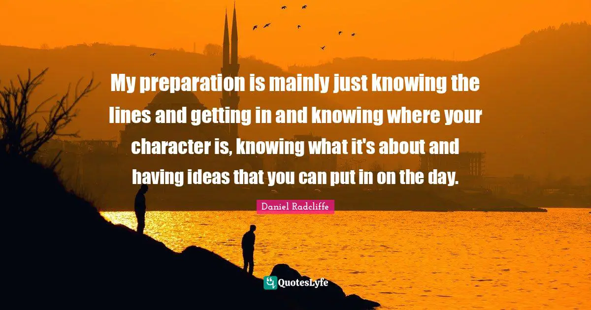 My preparation is mainly just knowing the lines and getting in and knowing where your character is, knowing what it's about and having ideas that you can put in on the day.