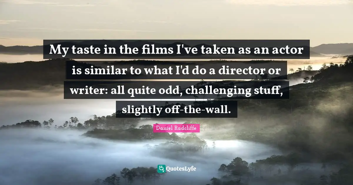 My taste in the films I've taken as an actor is similar to what I'd do a director or writer: all quite odd, challenging stuff, slightly off-the-wall.