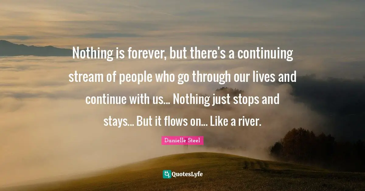 Nothing is forever, but there's a continuing stream of people who go through our lives and continue with us... Nothing just stops and stays... But it flows on... Like a river.