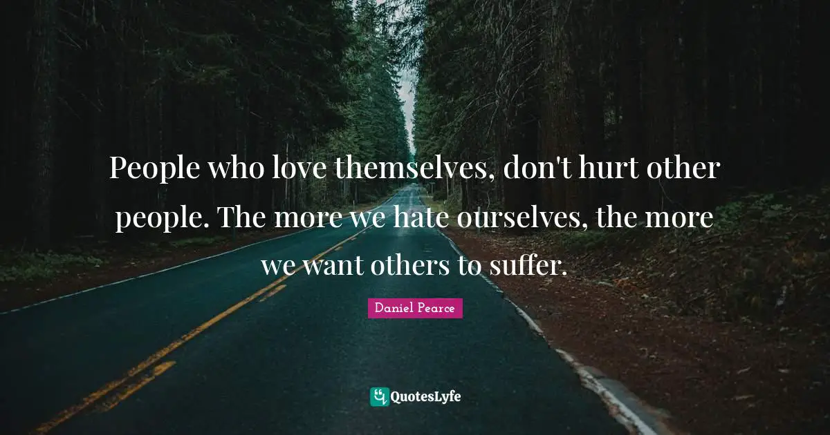 People who love themselves, don't hurt other people. The more we hate ourselves, the more we want others to suffer.
