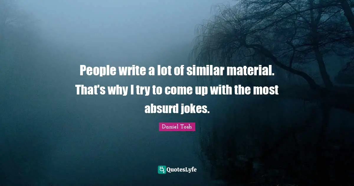 People write a lot of similar material. That's why I try to come up with the most absurd jokes.