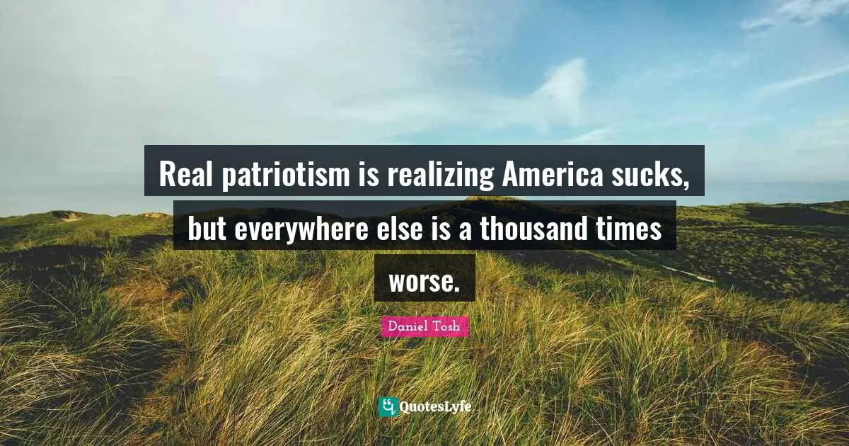 Real patriotism is realizing America sucks, but everywhere else is a thousand times worse.