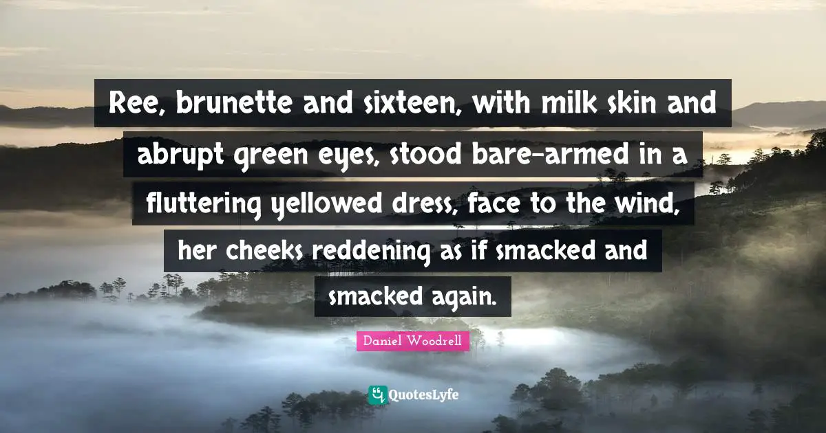 Ree, brunette and sixteen, with milk skin and abrupt green eyes, stood bare-armed in a fluttering yellowed dress, face to the wind, her cheeks reddening as if smacked and smacked again.