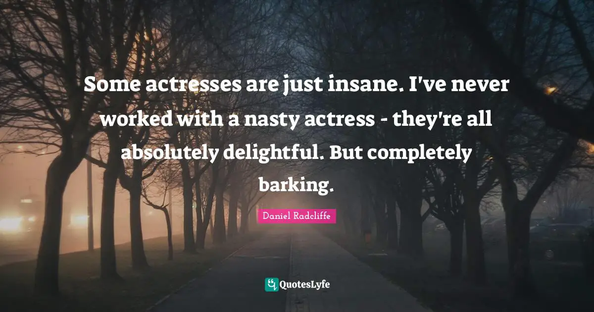 Some actresses are just insane. I've never worked with a nasty actress - they're all absolutely delightful. But completely barking.