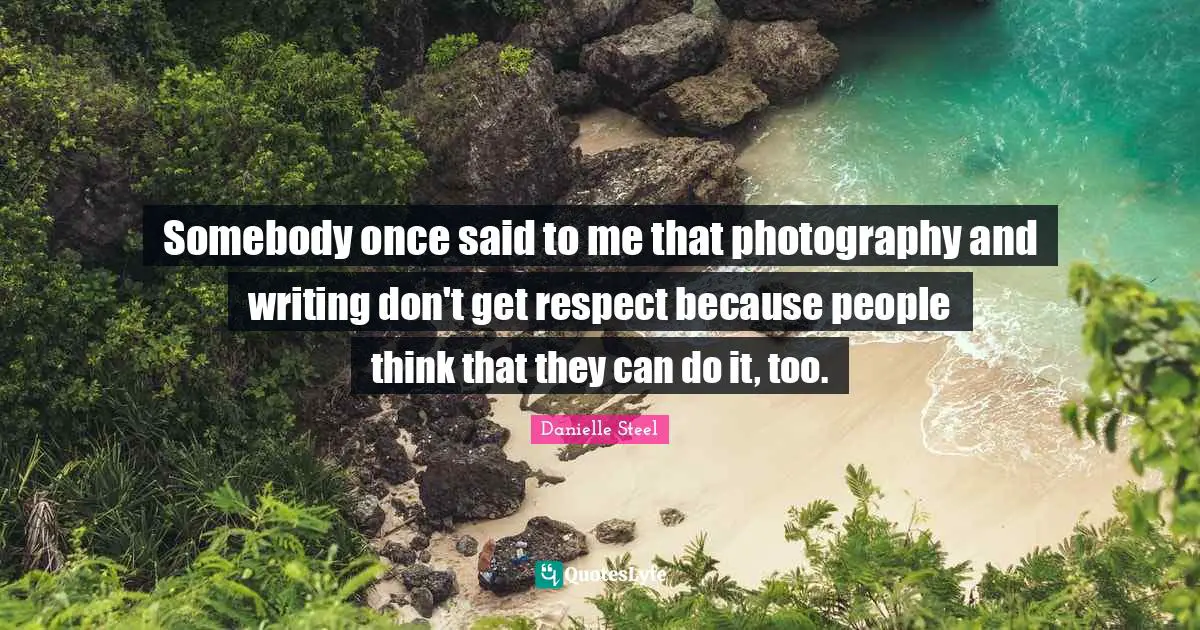 Somebody once said to me that photography and writing don't get respect because people think that they can do it, too.