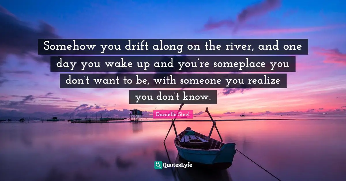 Somehow you drift along on the river, and one day you wake up and you’re someplace you don’t want to be, with someone you realize you don’t know.