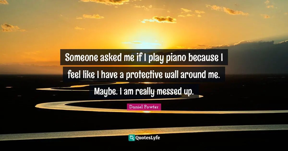 Someone asked me if I play piano because I feel like I have a protective wall around me. Maybe. I am really messed up.