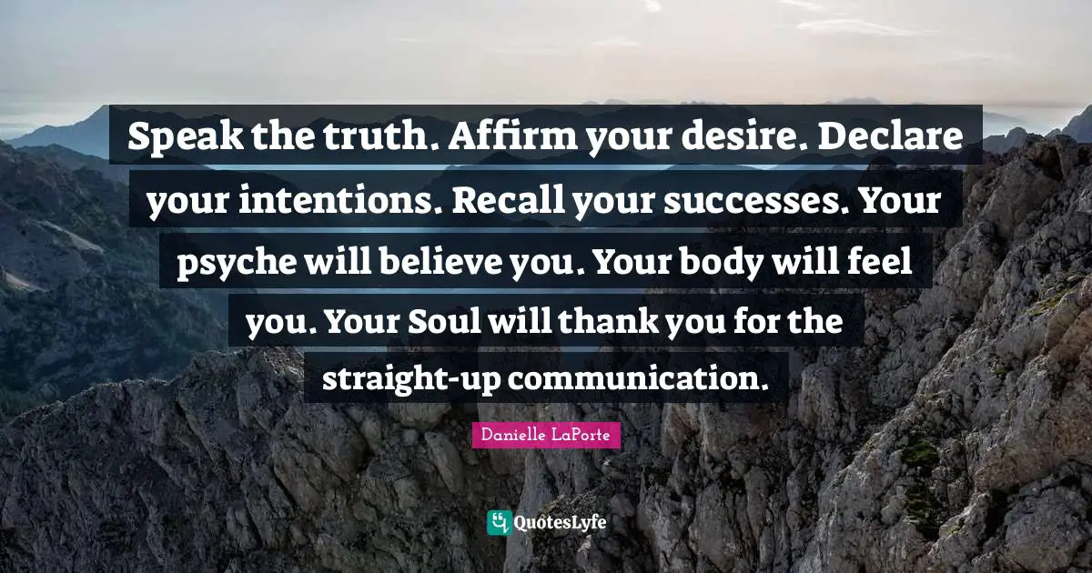 Danielle LaPorte Quotes: "Speak the truth. Affirm your desire. Declare your intentions. Recall your successes. Your psyche will believe you. Your body will feel you. Your Soul will thank you for the straight-up communication."