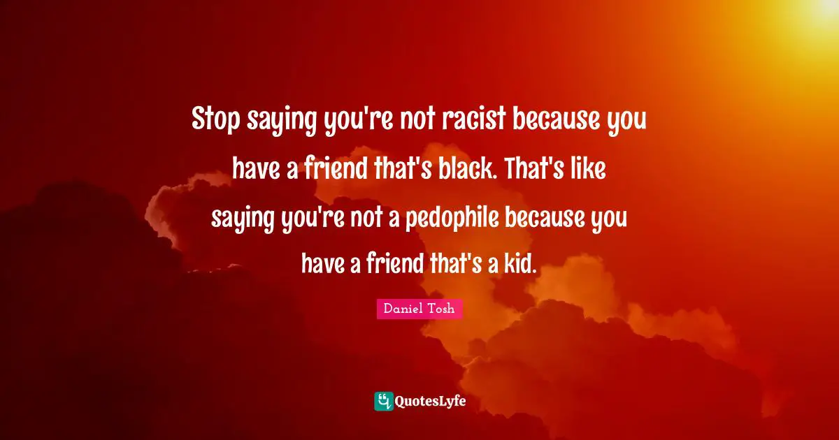 Racism Quotes: "Stop saying you're not racist because you have a friend that's black. That's like saying you're not a pedophile because you have a friend that's a kid."