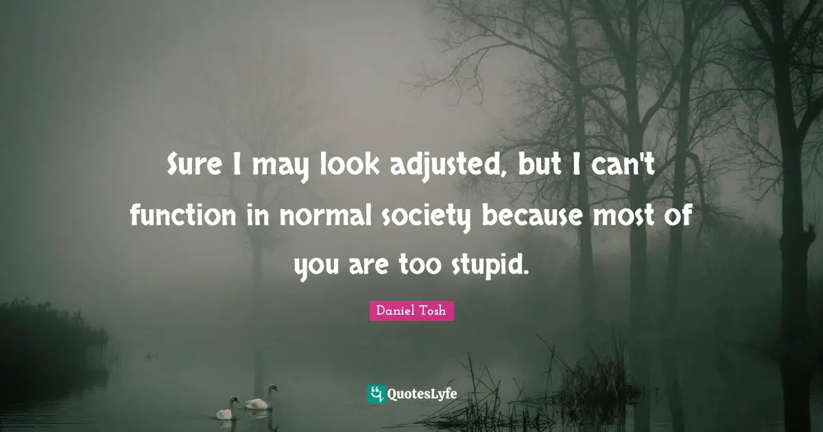 Sure I may look adjusted, but I can't function in normal society because most of you are too stupid.