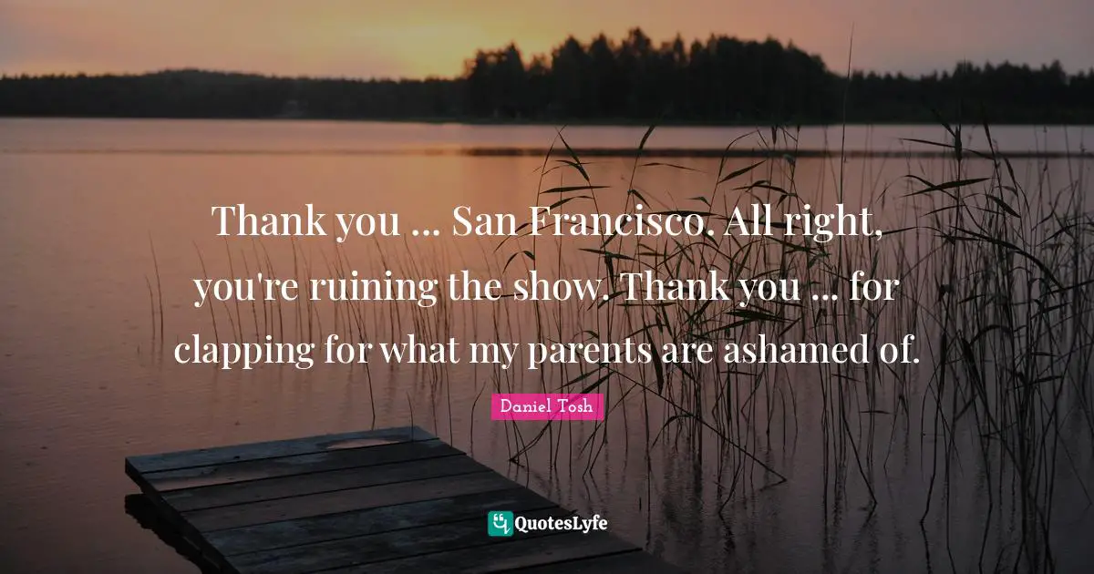 Thank you ... San Francisco. All right, you're ruining the show. Thank you ... for clapping for what my parents are ashamed of.