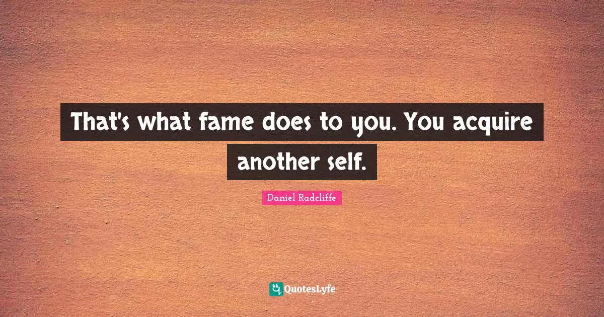That's what fame does to you. You acquire another self.