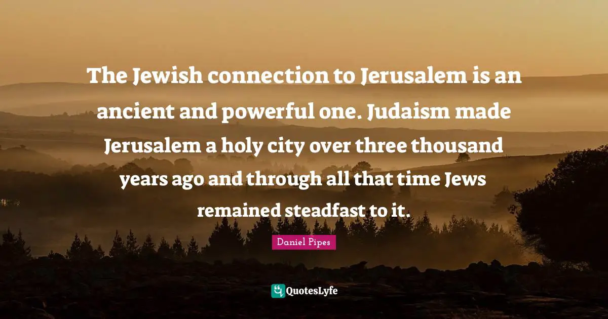 Steadfast Quotes: "The Jewish connection to Jerusalem is an ancient and powerful one. Judaism made Jerusalem a holy city over three thousand years ago and through all that time Jews remained steadfast to it."