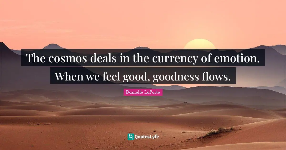 The cosmos deals in the currency of emotion. When we feel good, goodness flows.