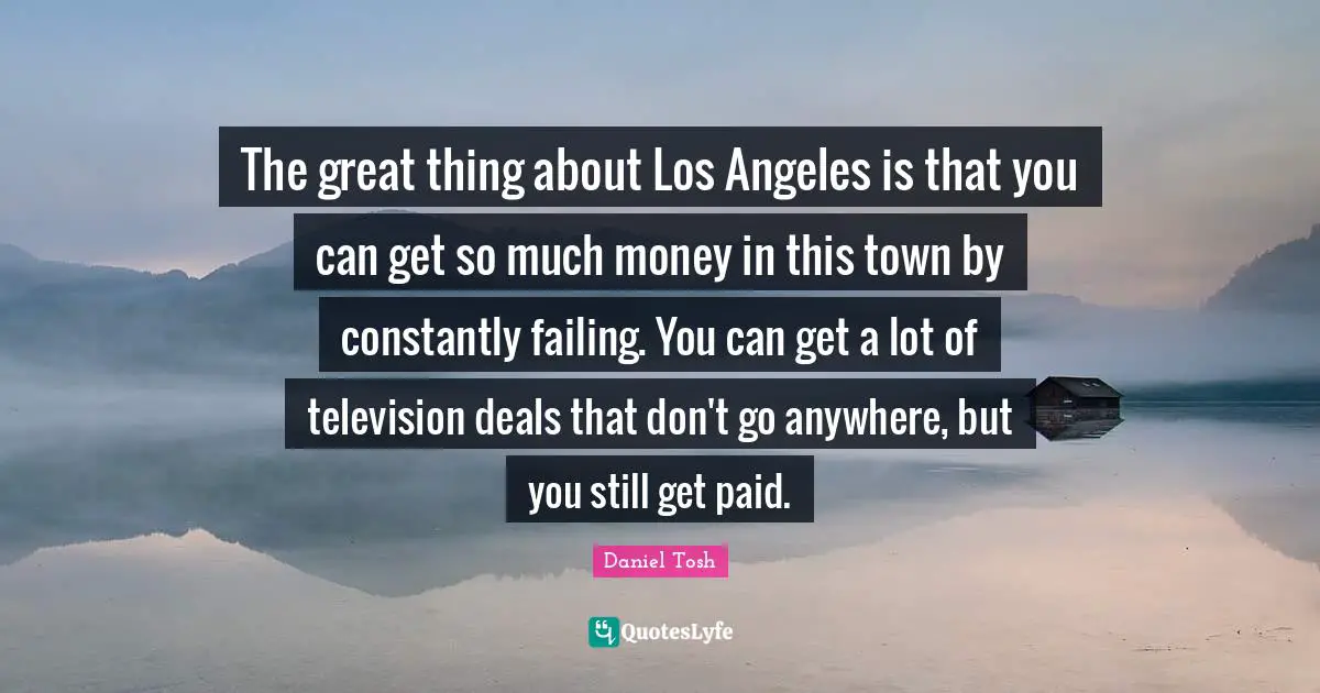 The great thing about Los Angeles is that you can get so much money in this town by constantly failing. You can get a lot of television deals that don't go anywhere, but you still get paid.