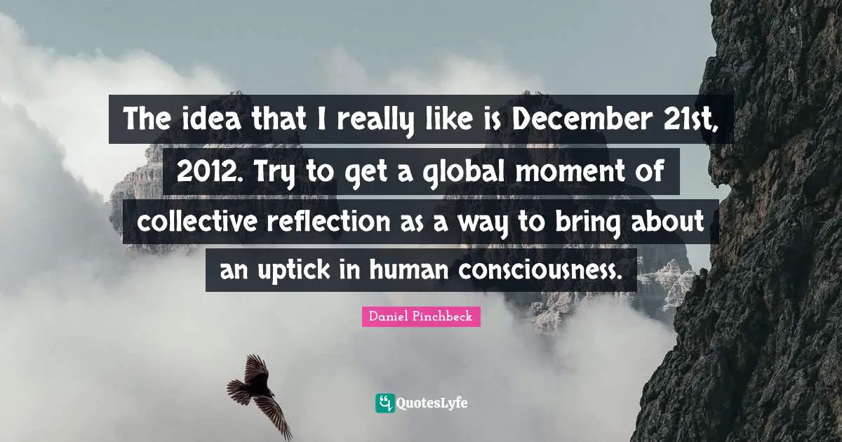 Daniel Pinchbeck Quotes: "The idea that I really like is December 21st, 2012. Try to get a global moment of collective reflection as a way to bring about an uptick in human consciousness."