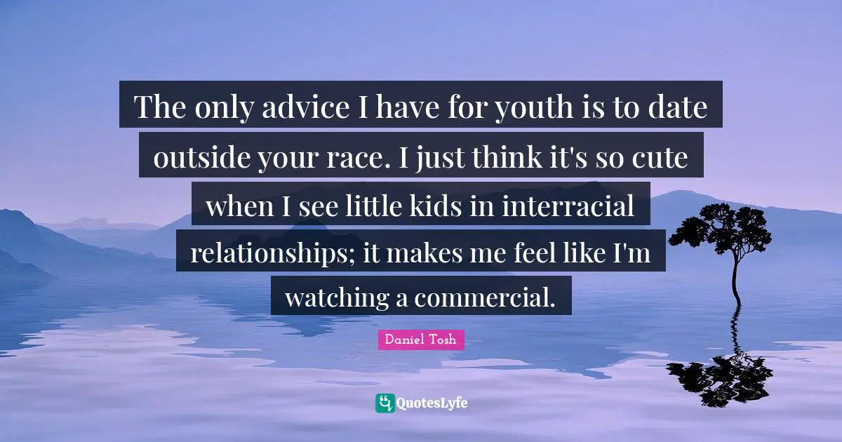 The only advice I have for youth is to date outside your race. I just think it's so cute when I see little kids in interracial relationships; it makes me feel like I'm watching a commercial.
