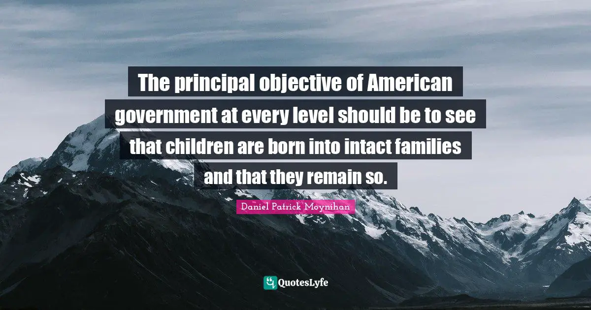 Daniel Patrick Moynihan Quotes: "The principal objective of American government at every level should be to see that children are born into intact families and that they remain so."
