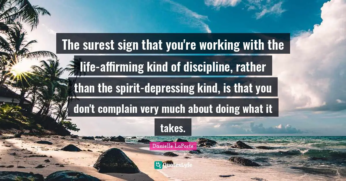 Danielle LaPorte Quotes: "The surest sign that you're working with the life-affirming kind of discipline, rather than the spirit-depressing kind, is that you don't complain very much about doing what it takes."