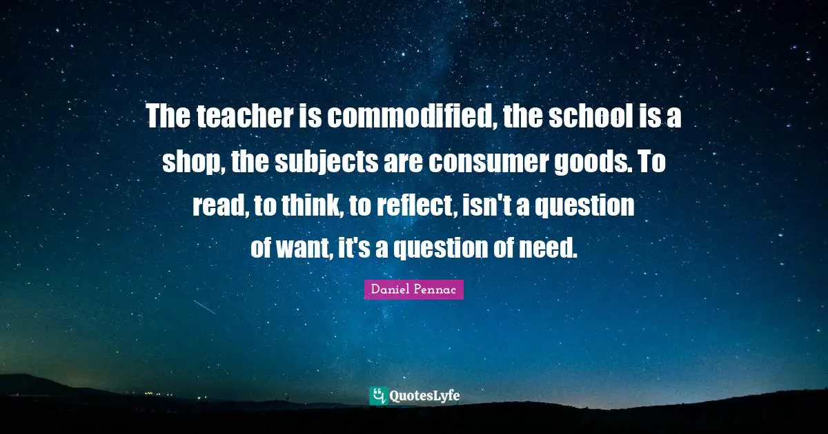 The teacher is commodified, the school is a shop, the subjects are consumer goods. To read, to think, to reflect, isn't a question of want, it's a question of need.