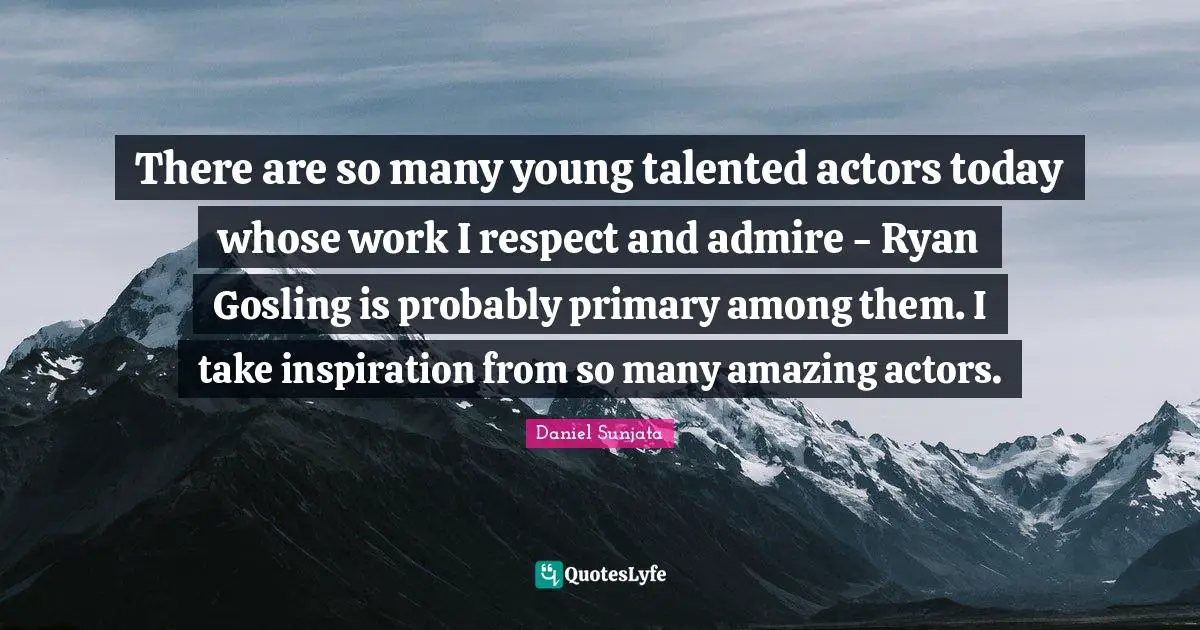 There are so many young talented actors today whose work I respect and admire - Ryan Gosling is probably primary among them. I take inspiration from so many amazing actors.