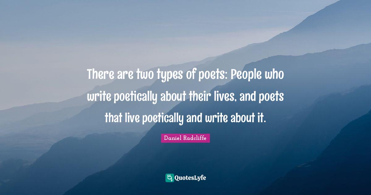 There are two types of poets: People who write poetically about their lives, and poets that live poetically and write about it.