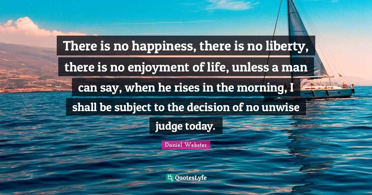 There is no happiness, there is no liberty, there is no enjoyment of life, unless a man can say, when he rises in the morning, I shall be subject to the decision of no unwise judge today.