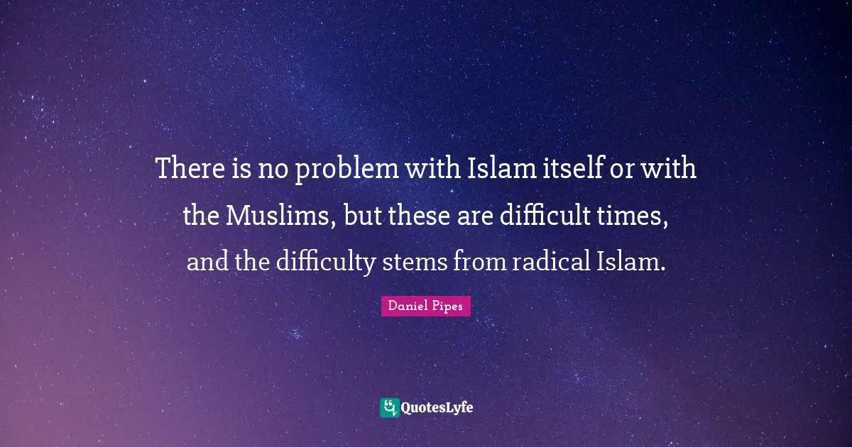 There is no problem with Islam itself or with the Muslims, but these are difficult times, and the difficulty stems from radical Islam.