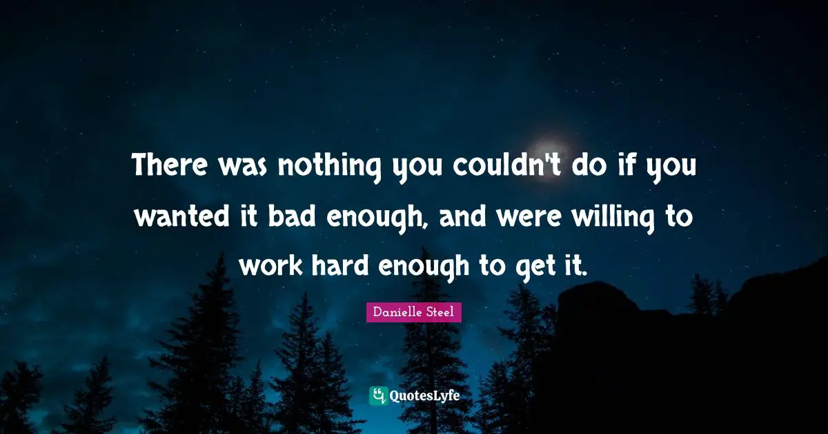 There was nothing you couldn't do if you wanted it bad enough, and were willing to work hard enough to get it.