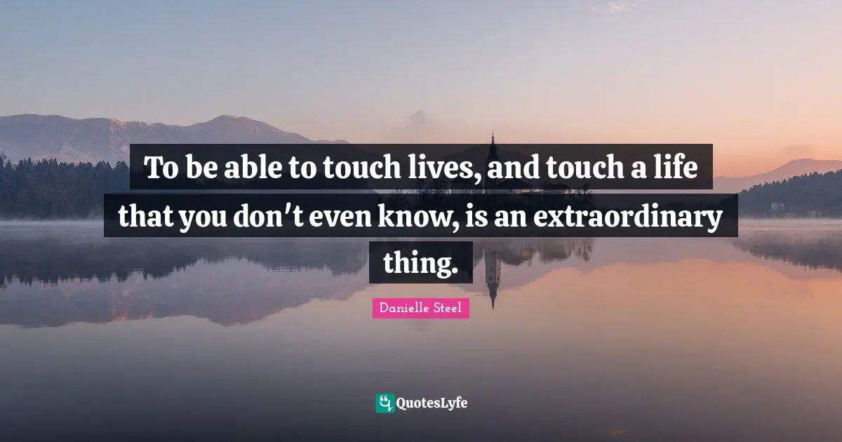 To be able to touch lives, and touch a life that you don't even know, is an extraordinary thing.