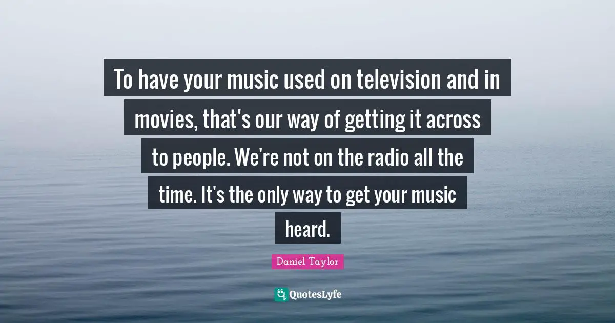 To have your music used on television and in movies, that's our way of getting it across to people. We're not on the radio all the time. It's the only way to get your music heard.