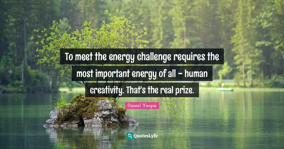 To meet the energy challenge requires the most important energy of all - human creativity. That's the real prize.