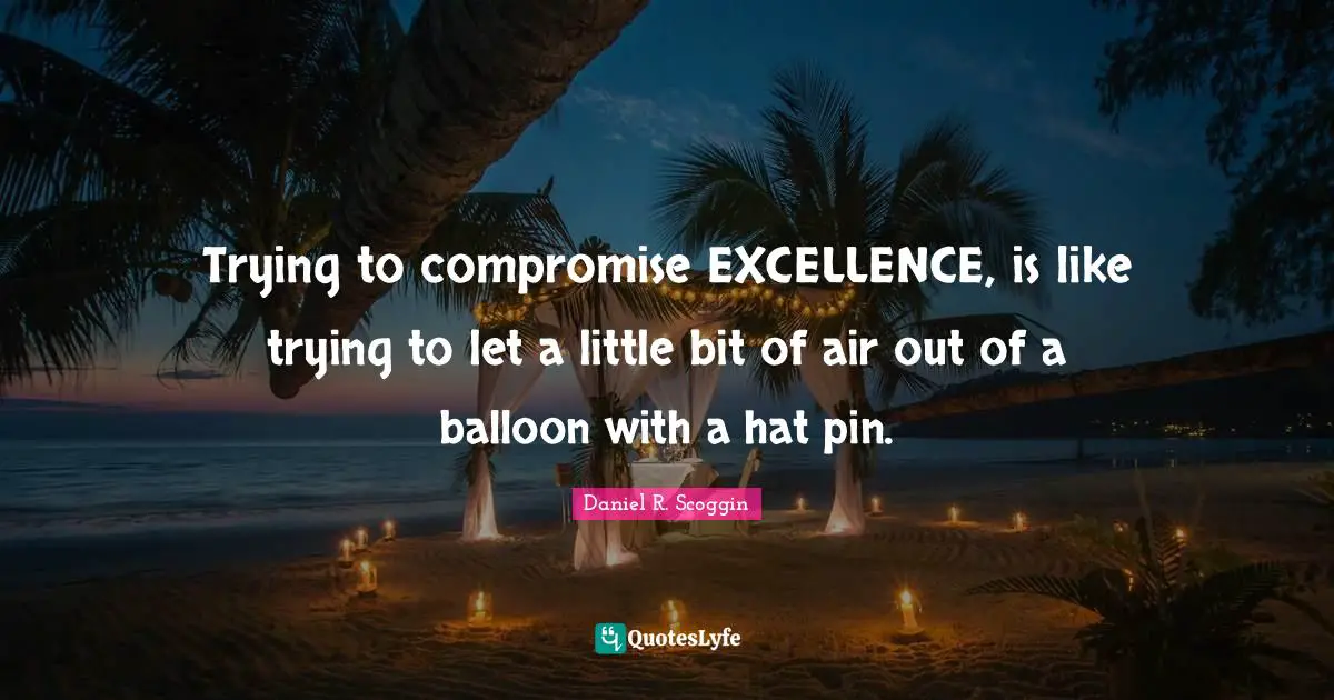 Trying to compromise EXCELLENCE, is like trying to let a little bit of air out of a balloon with a hat pin.