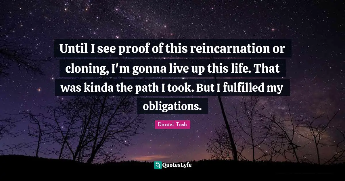 Until I see proof of this reincarnation or cloning, I'm gonna live up this life. That was kinda the path I took. But I fulfilled my obligations.