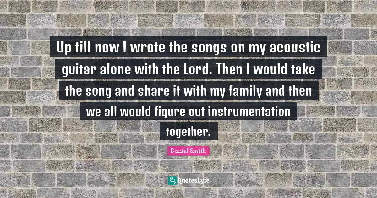 Up till now I wrote the songs on my acoustic guitar alone with the Lord. Then I would take the song and share it with my family and then we all would figure out instrumentation together.