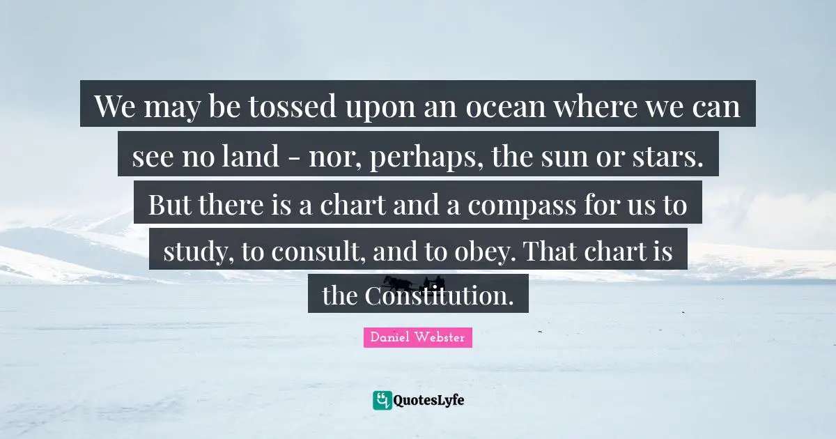 We may be tossed upon an ocean where we can see no land - nor, perhaps, the sun or stars. But there is a chart and a compass for us to study, to consult, and to obey. That chart is the Constitution.