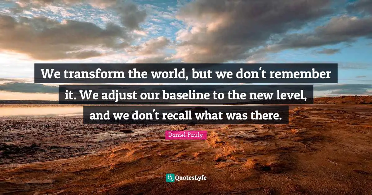We transform the world, but we don't remember it. We adjust our baseline to the new level, and we don't recall what was there.
