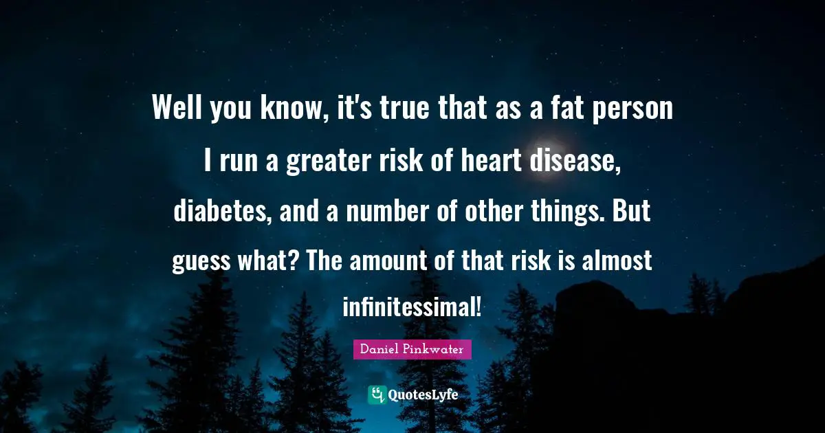 Well you know, it's true that as a fat person I run a greater risk of heart disease, diabetes, and a number of other things. But guess what? The amount of that risk is almost infinitessimal!