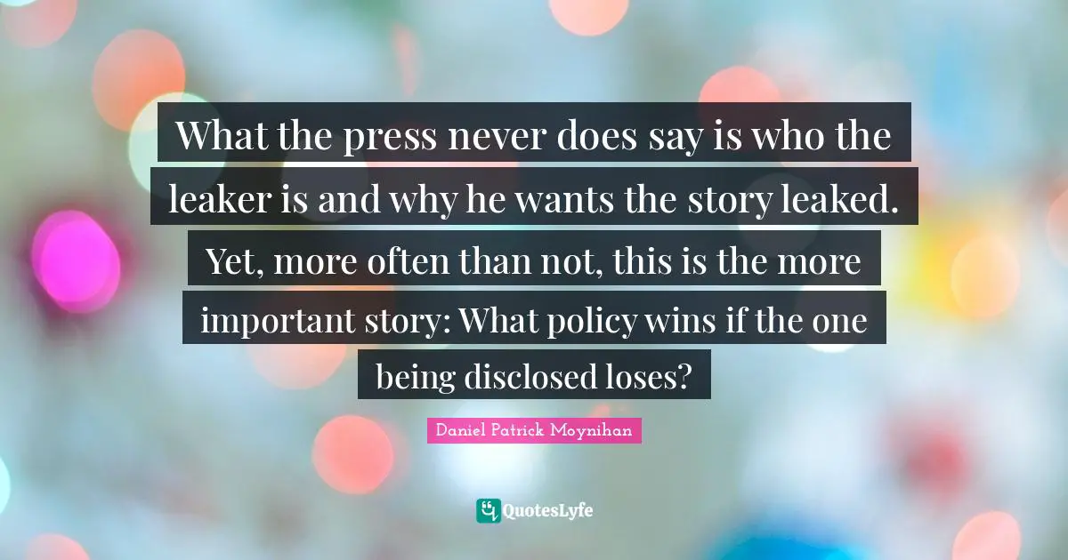 Daniel Patrick Moynihan Quotes: "What the press never does say is who the leaker is and why he wants the story leaked. Yet, more often than not, this is the more important story: What policy wins if the one being disclosed loses?"
