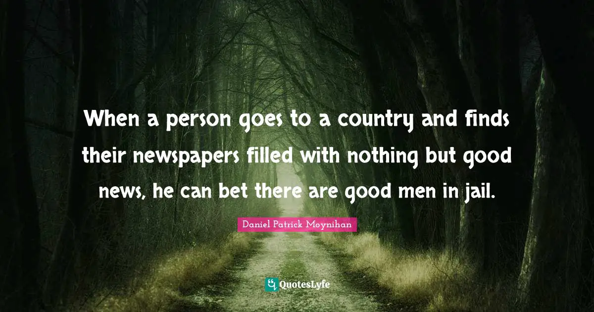 Daniel Patrick Moynihan Quotes: "When a person goes to a country and finds their newspapers filled with nothing but good news, he can bet there are good men in jail."