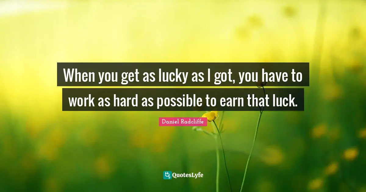 When you get as lucky as I got, you have to work as hard as possible to earn that luck.