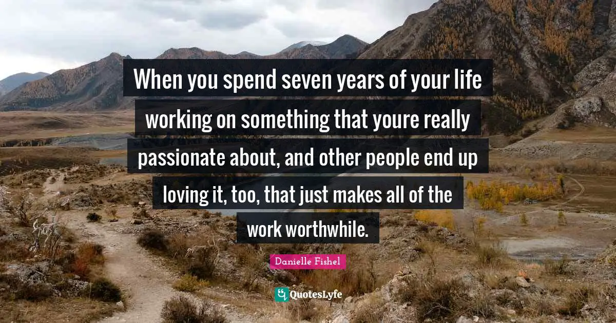 When you spend seven years of your life working on something that youre really passionate about, and other people end up loving it, too, that just makes all of the work worthwhile.
