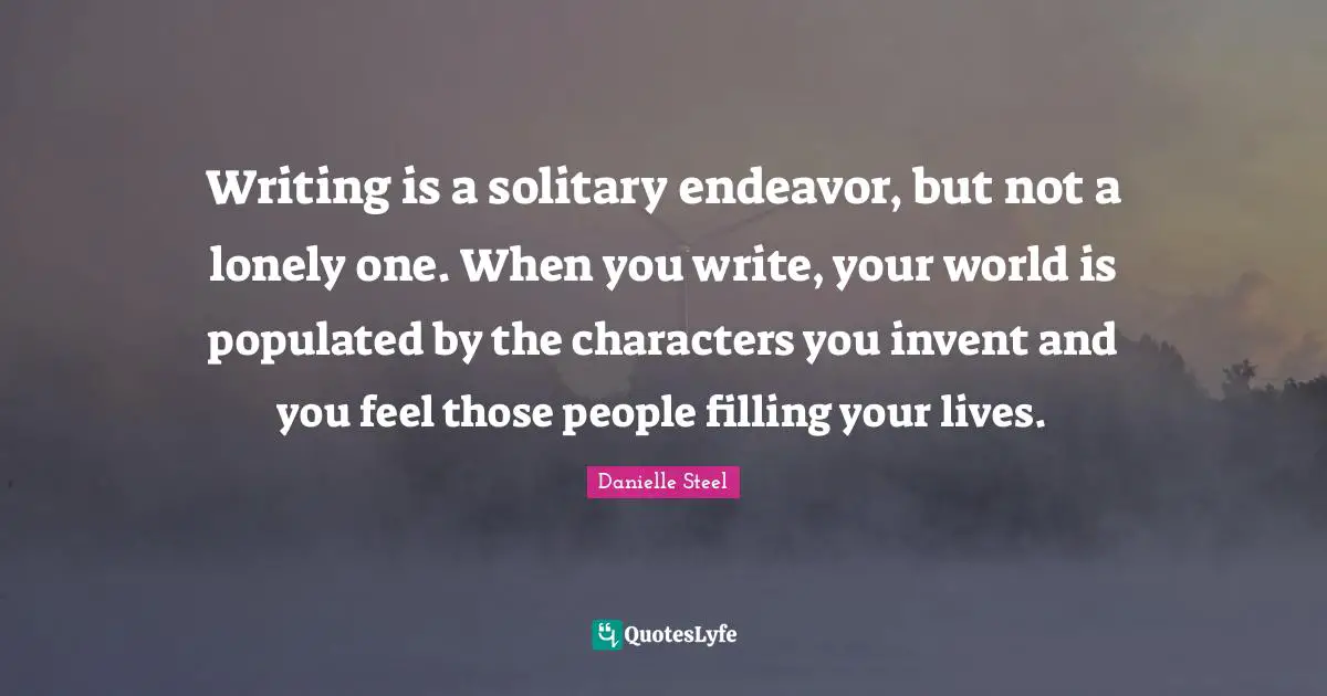 Writing is a solitary endeavor, but not a lonely one. When you write, your world is populated by the characters you invent and you feel those people filling your lives.
