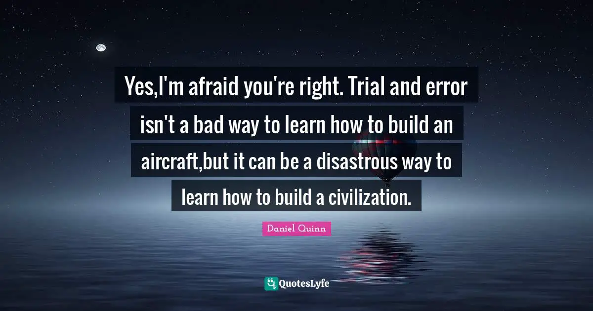 Yes,I'm afraid you're right. Trial and error isn't a bad way to learn how to build an aircraft,but it can be a disastrous way to learn how to build a civilization.