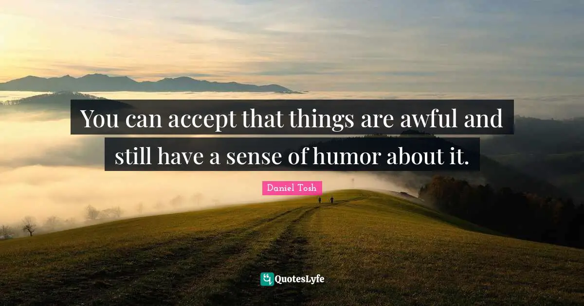 You can accept that things are awful and still have a sense of humor about it.