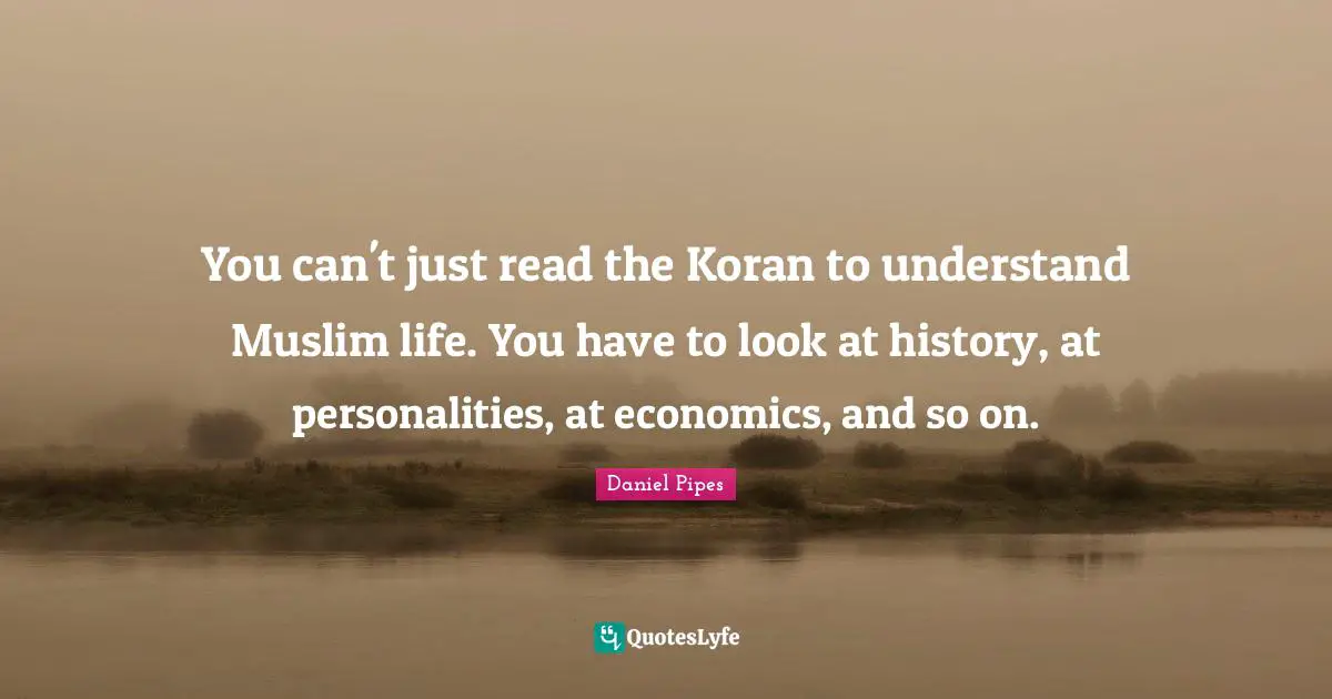 You can't just read the Koran to understand Muslim life. You have to look at history, at personalities, at economics, and so on.