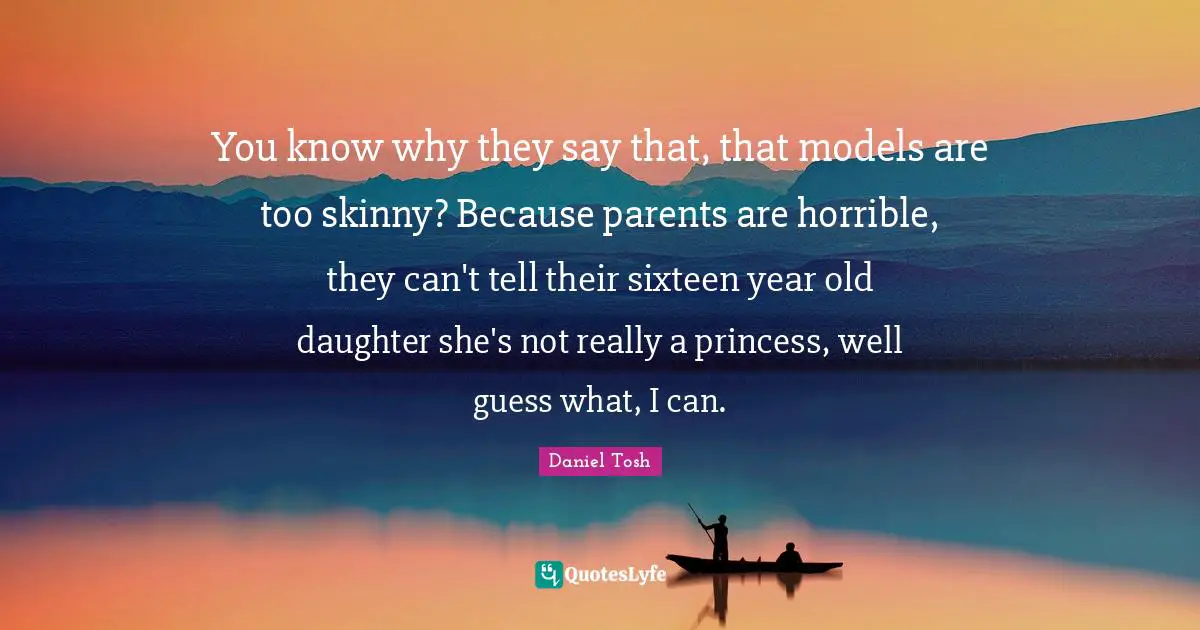 You know why they say that, that models are too skinny? Because parents are horrible, they can't tell their sixteen year old daughter she's not really a princess, well guess what, I can.